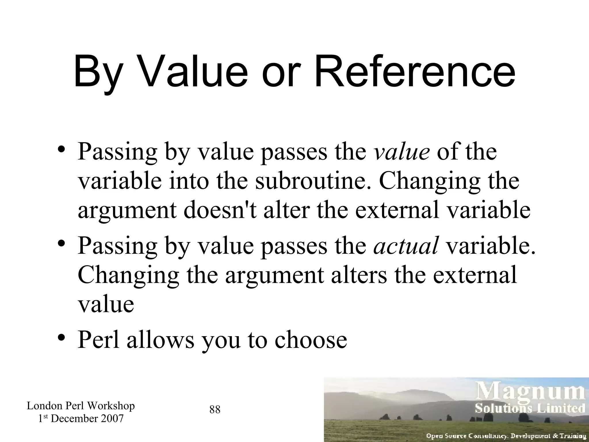 By Value or Reference Passing by value passes the  value  of the variable into the subroutine. Changing the argument doesn't alter the external variable Passing by value passes the  actual  variable. Changing the argument alters the external value Perl allows you to choose 