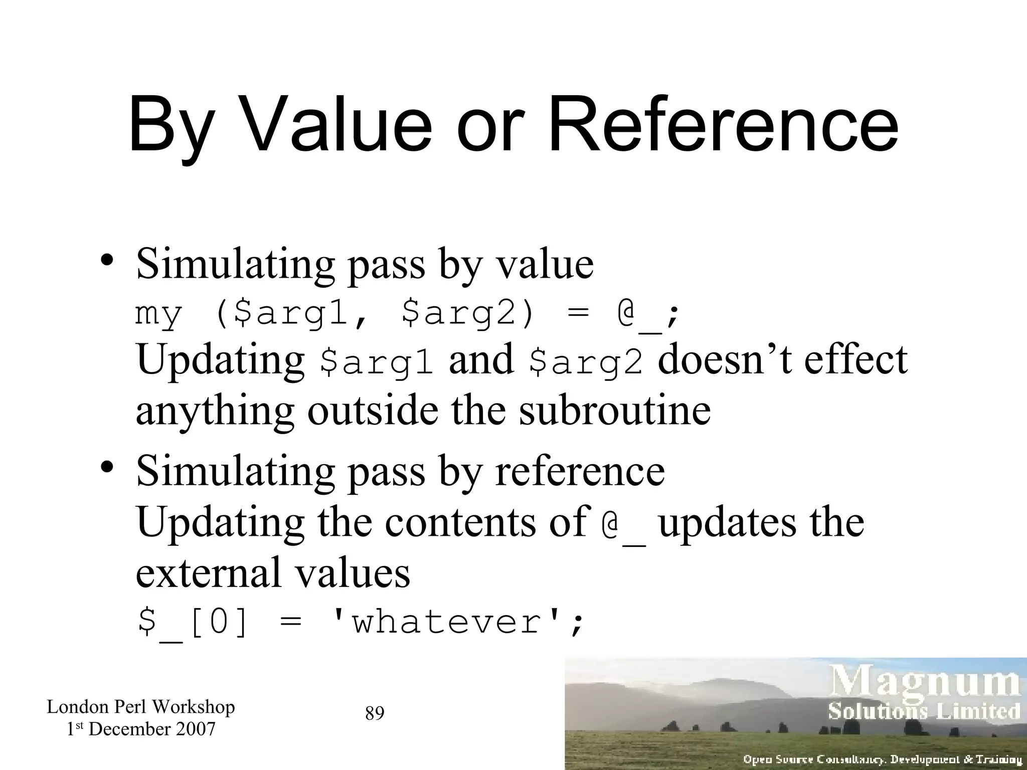 By Value or Reference Simulating pass by value my ($arg1, $arg2) = @_; Updating  $arg1  and  $arg2  doesn’t effect anything outside the subroutine Simulating pass by reference Updating the contents of  @_  updates the external values $_[0] = 'whatever'; 