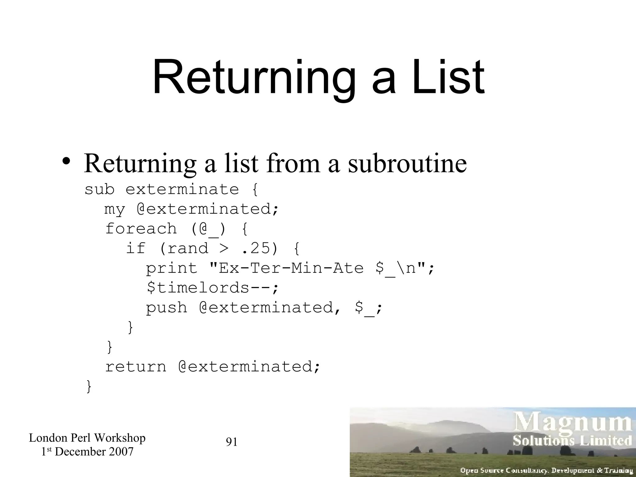 Returning a List Returning a list from a subroutine sub exterminate {   my @exterminated;   foreach (@_) {   if (rand > .25) {   print &quot;Ex-Ter-Min-Ate $_\n&quot;;   $timelords--;    push @exterminated, $_;   }    }   return @exterminated; } 