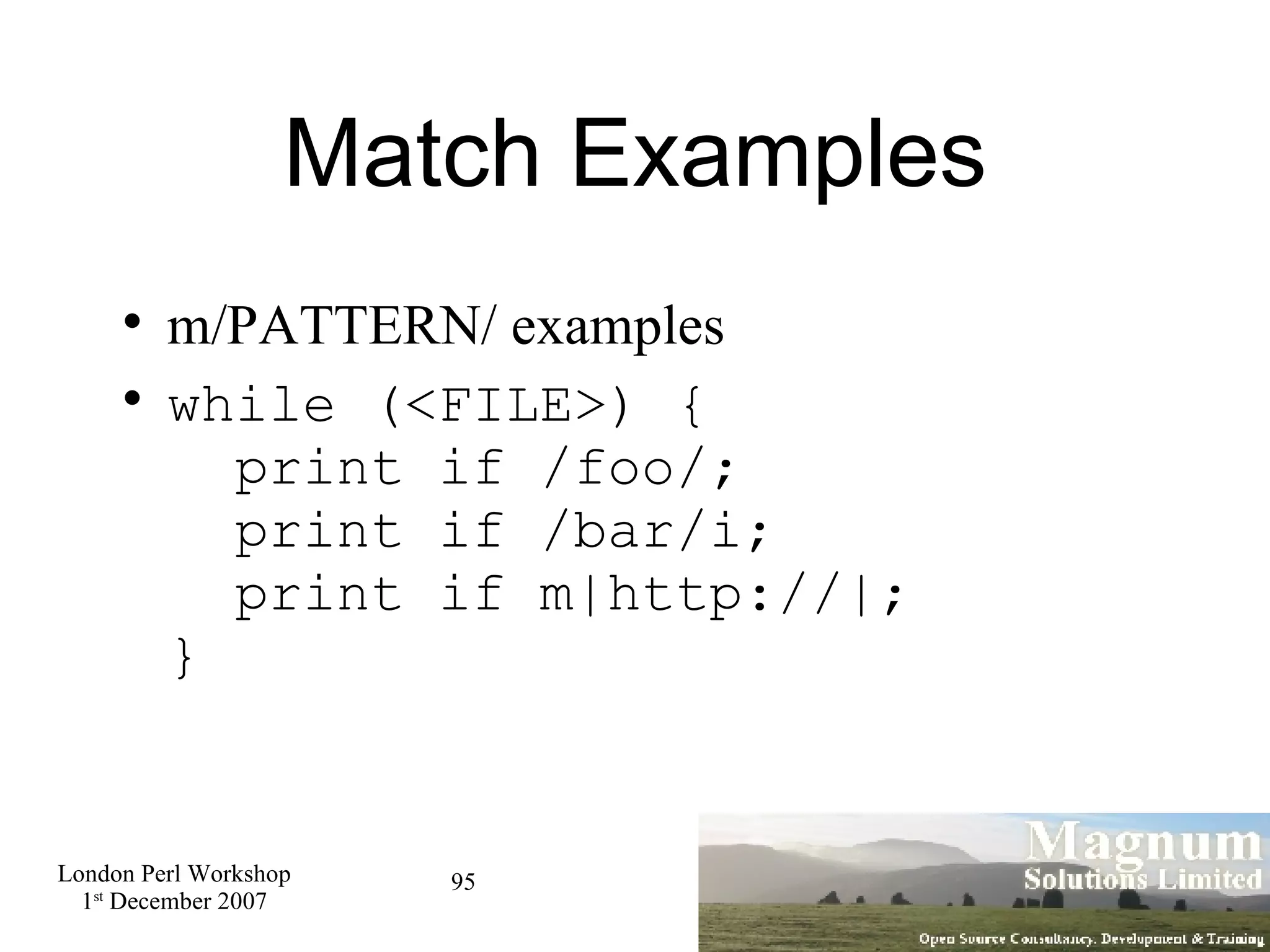 Match Examples m/PATTERN/ examples while (<FILE>) {   print if /foo/;   print if /bar/i;   print if m|http://|; } 