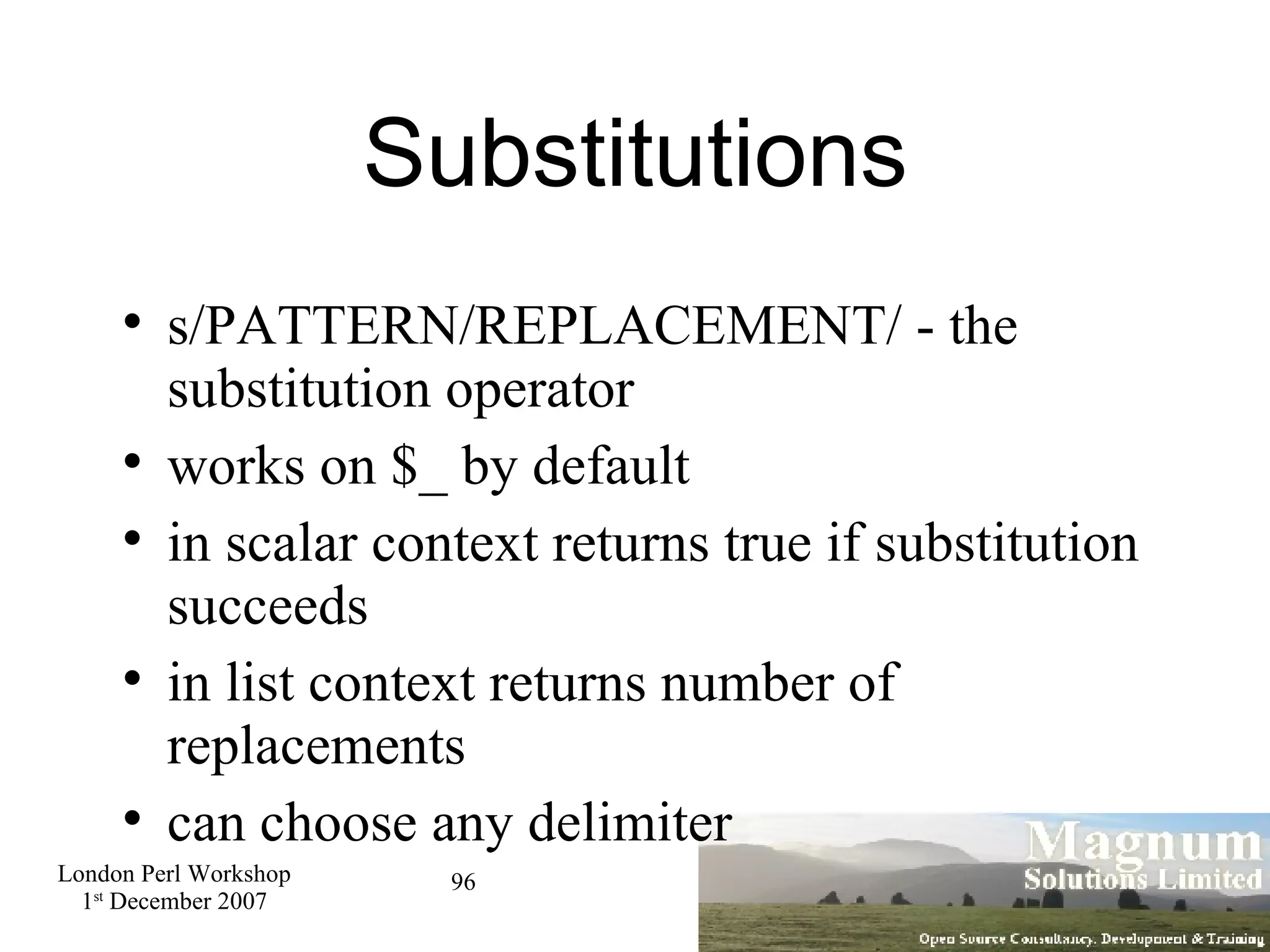 Substitutions s/PATTERN/REPLACEMENT/ - the substitution operator works on $_ by default in scalar context returns true if substitution succeeds in list context returns number of replacements can choose any delimiter 