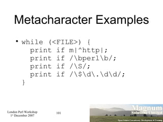 Metacharacter Examples while (<FILE>) {   print if m|^http|;   print if /\bperl\b/;   print if /\S/;   print if /\$\d\.\d\d/; } 