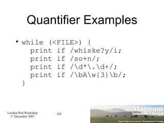 Quantifier Examples while (<FILE>) {   print if /whiske?y/i;   print if /so+n/;   print if /\d*\.\d+/;   print if /\bA\w{3}\b/; } 