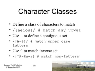 Character Classes Define a class of characters to match /[aeiou]/ # match any vowel Use  -  to define a contiguous set /[A-Z]/ # match upper case letters Use  ^  to match inverse set /[^A-Za-z] # match non-letters 