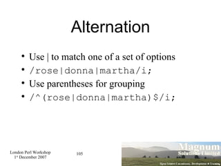 Alternation Use | to match one of a set of options /rose|donna|martha/i; Use parentheses for grouping /^(rose|donna|martha)$/i; 