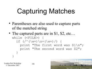 Capturing Matches Parentheses are also used to capture parts of the matched string The captured parts are in $1, $2, etc… while (<FILE>) {   if (/^(\w+)\s+(\w+)/) {   print "The first word was $1\n";   print "The second word was $2";   } } 