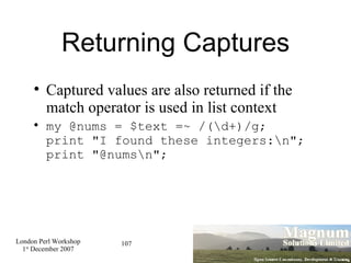 Returning Captures Captured values are also returned if the  match  operator is used in list context my @nums = $text =~ /(\d+)/g; print "I found these integers:\n"; print "@nums\n"; 
