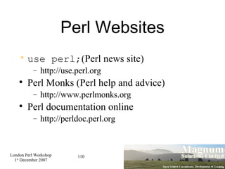 Perl Websites use perl; (Perl news site)‏ http://use.perl.org Perl Monks (Perl help and advice)‏ http://www.perlmonks.org Perl documentation online http://perldoc.perl.org 
