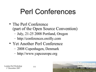 Perl Conferences The Perl Conference  (part of the Open Source Convention)‏ July, 21-25 2008 Portland, Oregon http://conferences.oreilly.com Yet Another Perl Conference 2008 Copenhagen, Denmark http://www.yapceurope.org 