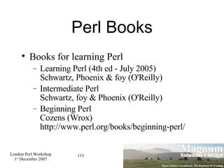Perl Books Books for learning Perl Learning Perl (4th ed - July 2005) Schwartz, Phoenix & foy (O'Reilly)‏ Intermediate Perl Schwartz, foy & Phoenix (O'Reilly)‏ Beginning Perl Cozens (Wrox) http://www.perl.org/books/beginning-perl/ 