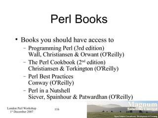 Perl Books Books you should have access to Programming Perl (3rd edition) Wall, Christiansen & Orwant (O'Reilly)‏ The Perl Cookbook (2 nd  edition) Christiansen & Torkington (O'Reilly)‏ Perl Best Practices Conway (O'Reilly)‏ Perl in a Nutshell Siever, Spainhour & Patwardhan (O'Reilly)‏ 
