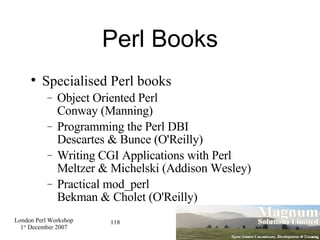 Perl Books Specialised Perl books Object Oriented Perl Conway (Manning)‏ Programming the Perl DBI Descartes & Bunce (O'Reilly)‏ Writing CGI Applications with Perl Meltzer & Michelski (Addison Wesley)‏ Practical mod_perl Bekman & Cholet (O'Reilly)‏ 