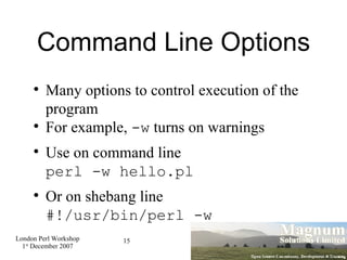 Command Line Options Many options to control execution of the program For example,  -w  turns on warnings Use on command line perl -w hello.pl Or on shebang line #!/usr/bin/perl -w 