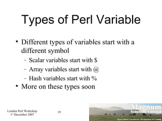 Types of Perl Variable Different types of variables start with a different symbol Scalar variables start with $ Array variables start with @ Hash variables start with % More on these types soon 