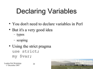 Declaring Variables You don't need to declare variables in Perl But it's a very good idea typos scoping Using the strict pragma use strict; my $var; 