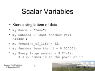 Scalar Variables Store a single item of data my $name = "Dave"; my $whoami = 'Just Another Perl Hacker'; my $meaning_of_life = 42; my $number_less_than_1 = 0.000001; my $very_large_number = 3.27e17;    # 3.27 times 10 to the power of 17 