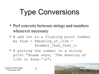 Type Conversions Perl converts between strings and numbers whenever necessary # add int to a floating point number my $sum = $meaning_of_life +   $number_less_than_1; # putting the number in a string  print "$name says, 'The meaning of life is $sum.'\n"; 