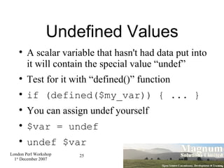 Undefined Values A scalar variable that hasn't had data put into it will contain the special value “undef” Test for it with “defined()” function if (defined($my_var)) { ... } You can assign undef yourself $var = undef undef $var 