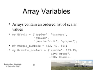 Array Variables Arrays contain an ordered list of scalar values my @fruit = ('apples', 'oranges',    'guavas',   'passionfruit', 'grapes'); my @magic_numbers = (23, 42, 69); my @random_scalars = ('mumble', 123.45,   'dave cross',   -300, $name); 