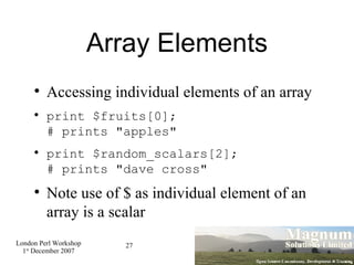 Array Elements Accessing individual elements of an array print $fruits[0]; # prints "apples" print $random_scalars[2]; # prints "dave cross" Note use of $ as individual element of an array is a scalar 