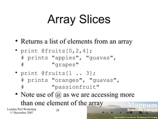 Array Slices Returns a list of elements from an array print @fruits[0,2,4]; # prints "apples", "guavas", #  "grapes" print @fruits[1 .. 3]; # prints "oranges", "guavas", #  "passionfruit" Note use of @ as we are accessing more than one element of the array  