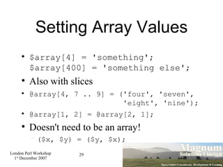 Setting Array Values $array[4] = 'something'; $array[400] = 'something else'; Also with slices @array[4, 7 .. 9] = ('four', 'seven',    'eight', 'nine'); @array[1, 2] = @array[2, 1]; Doesn't need to be an array! ($x, $y) = ($y, $x); 