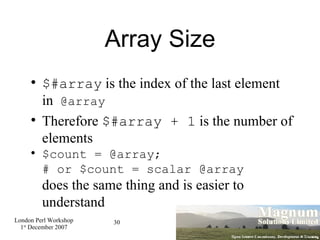 Array Size $#array  is the index of the last element in  @array Therefore  $#array + 1  is the number of elements $count = @array;  # or $count = scalar @array does the same thing and is easier to understand 