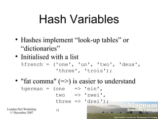 Hash Variables Hashes implement “look-up tables” or “dictionaries” Initialised with a list %french = ('one', 'un', 'two', 'deux',   'three', 'trois'); "fat comma" (=>) is easier to understand %german = (one  => 'ein',   two  => 'zwei',    three => 'drei'); 