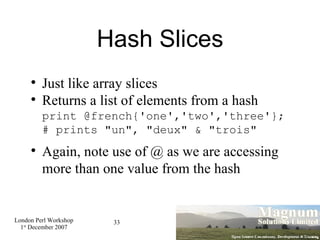 Hash Slices Just like array slices Returns a list of elements from a hash print @french{'one','two','three'}; # prints "un", "deux" & "trois" Again, note use of @ as we are accessing more than one value from the hash 