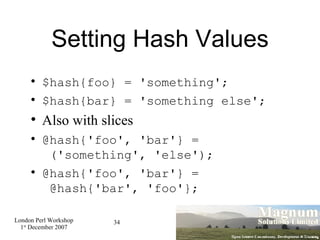 Setting Hash Values $hash{foo} = 'something'; $hash{bar} = 'something else'; Also with slices @hash{'foo', 'bar'} =  ('something', 'else'); @hash{'foo', 'bar'} =  @hash{'bar', 'foo'}; 