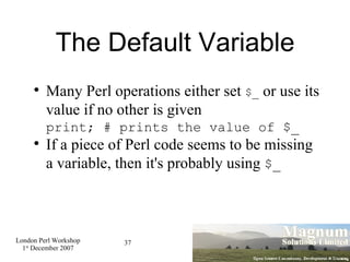 The Default Variable Many Perl operations either set  $_  or use its value if no other is given print; # prints the value of $_ If a piece of Perl code seems to be missing a variable, then it's probably using  $_ 