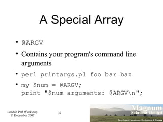 A Special Array @ARGV Contains your program's command line arguments perl printargs.pl foo bar baz my $num = @ARGV; print "$num arguments: @ARGV\n"; 