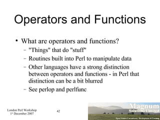 Operators and Functions What are operators and functions? "Things" that do "stuff" Routines built into Perl to manipulate data Other languages have a strong distinction between operators and functions - in Perl that distinction can be a bit blurred See perlop and perlfunc 