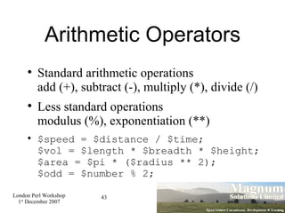 Arithmetic Operators Standard arithmetic operations add (+), subtract (-), multiply (*), divide (/)‏ Less standard operations modulus (%), exponentiation (**)‏ $speed = $distance / $time; $vol = $length * $breadth * $height; $area = $pi * ($radius ** 2); $odd = $number % 2; 