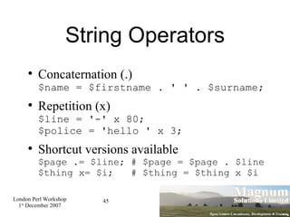 String Operators Concaternation (.) $name = $firstname . ' ' . $surname; Repetition (x) $line = '-' x 80; $police = 'hello ' x 3; Shortcut versions available $page .= $line; # $page = $page . $line $thing x= $i;  # $thing = $thing x $i 