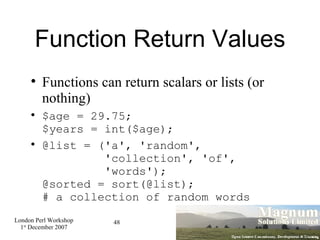 Function Return Values Functions can return scalars or lists (or nothing)‏ $age = 29.75; $years = int($age); @list = ('a', 'random',   'collection', 'of',   'words'); @sorted = sort(@list); # a collection of random words 