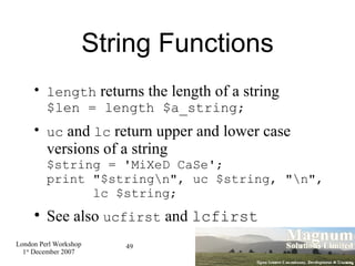 String Functions length  returns the length of a string $len = length $a_string; uc  and  lc  return upper and lower case versions of a string $string = 'MiXeD CaSe'; print "$string\n", uc $string, "\n",   lc $string; See also  ucfirst  and  lcfirst 