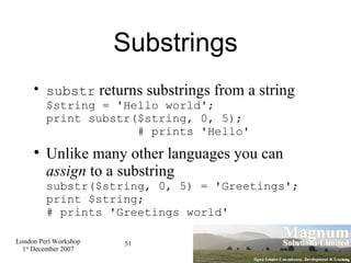 Substrings substr  returns substrings from a string $string = 'Hello world'; print substr($string, 0, 5);    # prints 'Hello' Unlike many other languages you can  assign  to a substring substr($string, 0, 5) = 'Greetings'; print $string; # prints 'Greetings world' 