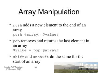 Array Manipulation push  adds a new element to the end of an array push @array, $value; pop  removes and returns the last element in an array $value = pop @array; shift  and  unshift  do the same for the start of an array 
