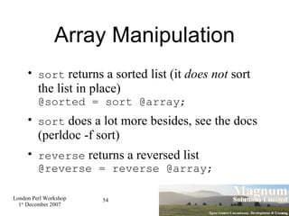 Array Manipulation sort  returns a sorted list (it  does not  sort the list in place) @sorted = sort @array; sort  does a lot more besides, see the docs (perldoc -f sort)‏ reverse  returns a reversed list @reverse = reverse @array; 