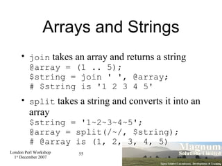 Arrays and Strings join  takes an array and returns a string @array = (1 .. 5); $string = join ' ', @array;  # $string is '1 2 3 4 5' split  takes a string and converts it into an array $string = '1~2~3~4~5'; @array = split(/~/, $string); # @array is (1, 2, 3, 4, 5)‏ 