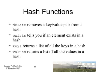 Hash Functions delete  removes a key/value pair from a hash exists  tells you if an element exists in a hash keys  returns a list of all the keys in a hash values  returns a list of all the values in a hash 