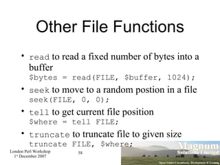 Other File Functions read  to read a fixed number of bytes into a buffer $bytes = read(FILE, $buffer, 1024); seek  to move to a random postion in a file seek(FILE, 0, 0); tell  to get current file position $where = tell FILE; truncate  to truncate file to given size truncate FILE, $where; 