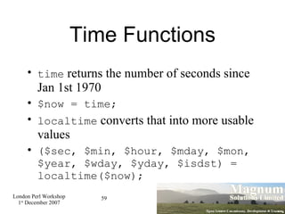 Time Functions time  returns the number of seconds since Jan 1st 1970 $now = time; localtime  converts that into more usable values ($sec, $min, $hour, $mday, $mon, $year, $wday, $yday, $isdst) = localtime($now);  