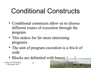 Conditional Constructs Conditional constructs allow us to choose different routes of execution through the program This makes for far more interesting programs The unit of program execution is a  block  of code Blocks are delimited with braces { … } 