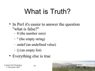 What is Truth? In Perl it's easier to answer the question "what is false?" 0 (the number zero)‏ '' (the empty string)‏ undef (an undefined value)‏ () (an empty list)‏ Everything else is true 