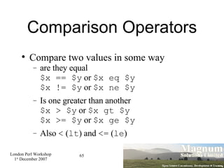 Comparison Operators Compare two values in some way are they equal $x == $y  or  $x eq $y $x != $y  or  $x ne $y Is one greater than another $x > $y  or  $x gt $y $x >= $y  or  $x ge $y Also  <  ( lt ) and  <=  ( le )‏ 