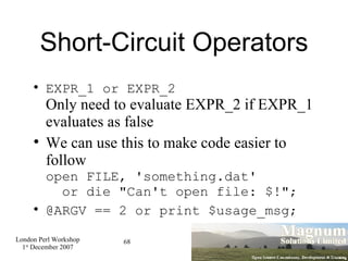 Short-Circuit Operators EXPR_1 or EXPR_2 Only need to evaluate EXPR_2 if EXPR_1 evaluates as false We can use this to make code easier to follow open FILE, 'something.dat'    or die "Can't open file: $!"; @ARGV == 2 or print $usage_msg; 