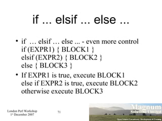 if ... elsif ... else ... if  … elsif … else ... - even more control if (EXPR1) { BLOCK1 }  elsif (EXPR2) { BLOCK2 } else { BLOCK3 } If EXPR1 is true, execute BLOCK1 else if EXPR2 is true, execute BLOCK2 otherwise execute BLOCK3 