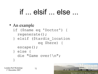 if ... elsif ... else ... An example if ($name eq 'Doctor') {   regenerate(); } elsif ($tardis_location   eq $here) {   escape(); } else {   die "Game over!\n"; } 